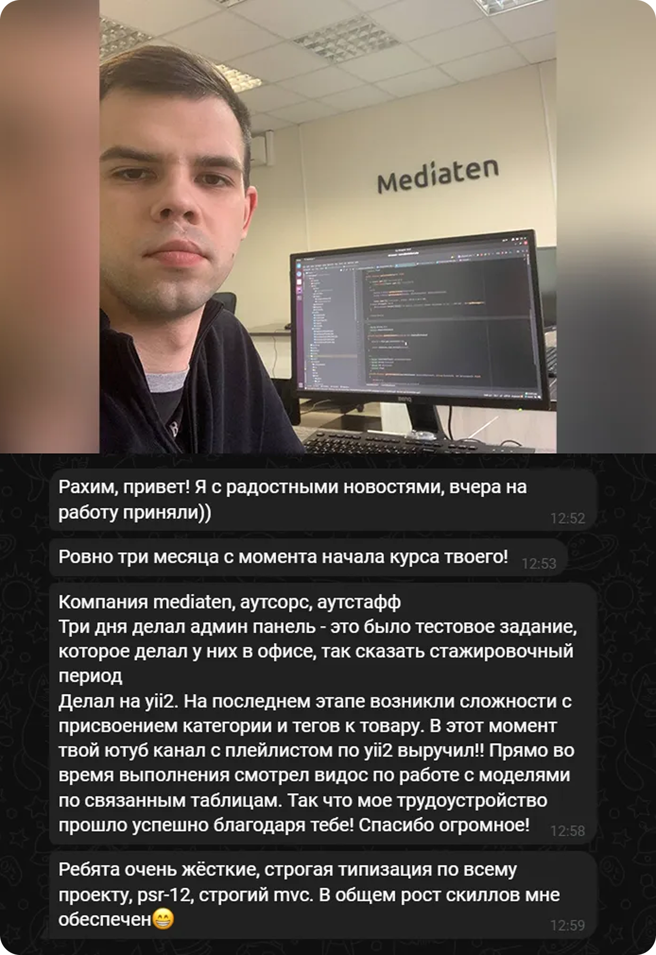 Ученик: «Рахим, привет! Вчера на работу приняли. Ровно три месяца с начала курса. Компания mediaten, аутсорс. Тестовое делал на yii2, твой ютуб-плейлист выручил. Трудоустройство прошло успешно благодаря тебе»